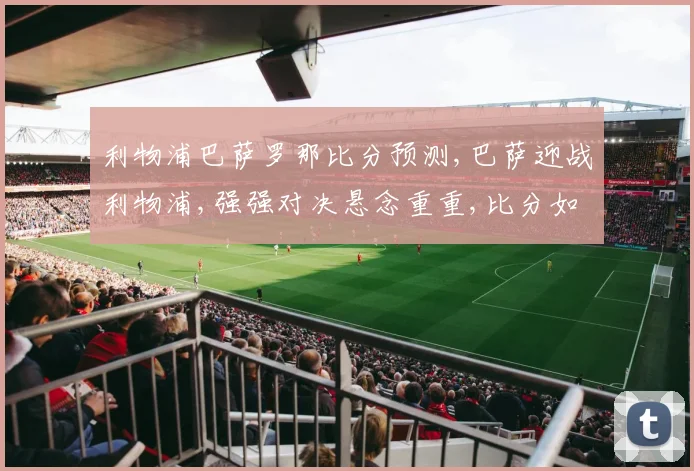 利物浦巴萨罗那比分预测,巴萨迎战利物浦,强强对决悬念重重,比分如何