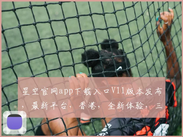星空官网app下载入口V11版本发布，最新平台，香港，全新体验，三大亮点不容错过